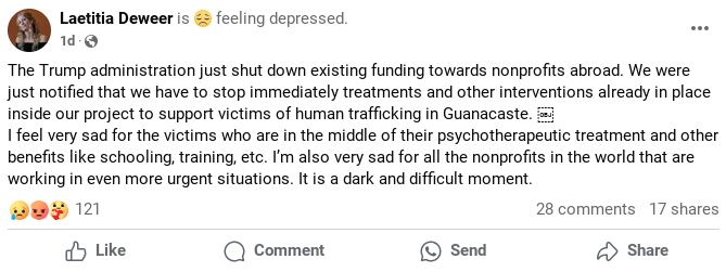 En la imagen se ve la publicación de la fundadora de la ONG, leyendo: The Trump administration just shut down existing funding towards nonprofits abroad. We were just notified that we have to stop immediately treatments and other interventions already in place inside our project to support victims of human trafficking in Guanacaste. 
I feel very sad for the victims who are in the middle of their psychotherapeutic treatment and other benefits like schooling, training, etc. I’m also very sad for all the nonprofits in the world that are working in even more urgent situations. It is a dark and difficult moment.