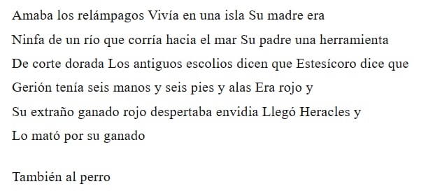 Amaba los relámpagos Vivía en una isla Su madre era
Ninfa de un río que corría hacia el mar Su padre una herramienta
De corte dorada Los antiguos escolios dicen que Estesícoro dice que
Gerión tenía seis manos y seis pies y alas Era rojo y
Su extraño ganado rojo despertaba envidia Llegó Heracles y
Lo mató por su ganado
También al perro